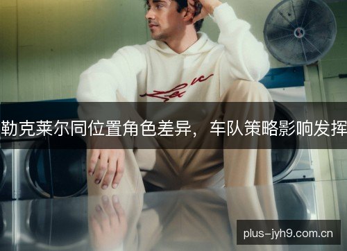 勒克莱尔同位置角色差异，车队策略影响发挥